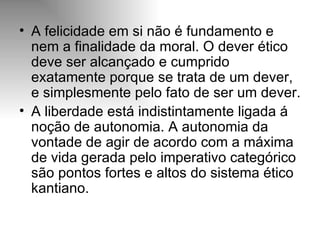 A felicidade em si não é fundamento e nem a finalidade da moral. O dever ético deve ser alcançado e cumprido exatamente porque se trata de um dever, e simplesmente pelo fato de ser um dever. A liberdade está indistintamente ligada á noção de autonomia. A autonomia da vontade de agir de acordo com a máxima de vida gerada pelo imperativo categórico são pontos fortes e altos do sistema ético kantiano. 