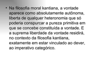 Na filosofia moral kantiana, a vontade aparece como absolutamente autônoma, liberta de qualquer heteronomia que só poderia conspurcar a pureza primitiva em que se concebe constituída a vontade. E a suprema liberdade da vontade residirá, no contexto da filosofia kantiana, exatamente em estar vinculado ao dever, ao imperativo categórico. 