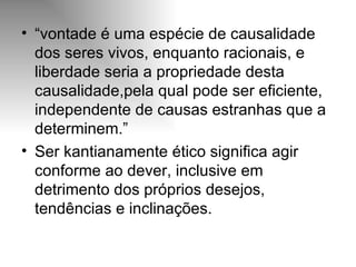 “ vontade é uma espécie de causalidade dos seres vivos, enquanto racionais, e liberdade seria a propriedade desta causalidade,pela qual pode ser eficiente, independente de causas estranhas que a  determinem.” Ser kantianamente ético significa agir conforme ao dever, inclusive em detrimento dos próprios desejos, tendências e inclinações. 