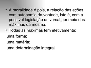 A moralidade é pois, a relação das ações com autonomia da vontade, isto é, com a possível legislação universal,por meio das máximas da mesma. Todas as máximas tem efetivamente:  uma forma ; uma matéria; uma determinação integral . 