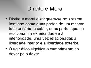 Direito e Moral Direito e moral distinguem-se no sistema kantiano como duas partes de um mesmo todo unitário, a saber, duas partes que se relacionam á exterioridade e à interioridade, uma vez relacionadas à liberdade interior e a liberdade exterior. O agir ético significa o cumprimento do dever pelo dever. 