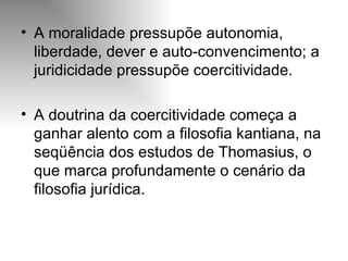 A moralidade pressupõe autonomia, liberdade, dever e auto-convencimento; a juridicidade pressupõe coercitividade.  A doutrina da coercitividade começa a ganhar alento com a filosofia kantiana, na seqüência dos estudos de Thomasius, o que marca profundamente o cenário da filosofia jurídica. 