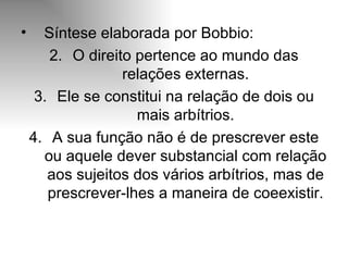 Síntese elaborada por Bobbio: O direito pertence ao mundo das relações externas. Ele se constitui na relação de dois ou mais arbítrios. A sua função não é de prescrever este ou aquele dever substancial com relação aos sujeitos dos vários arbítrios, mas de prescrever-lhes a maneira de coeexistir. 