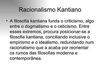 Racionalismo Kantiano A filosofia kantiana funda o criticismo, algo entre o dogmatismo e o ceticismo. Entre esses extremos, procura posicionar-se a filosofia kantiana, conciliando inclusive o empirismo e o idealismo, redundando num racionalismo que a acaba por reorientar os rumos das filosofias moderna e contemporânea. 