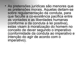 As pretensões jurídicas são menores que as pretensões morais. Aquelas deitam-se sobre regulamentação da conduta, para que faculte a co-existência pacífica entre as vontades e as liberdades humanas (conforme a da conduta à lei positiva), estas visam à moralização do homem no conceito de dever segundo o imperativo (conformidade da conduta ao imperativo e intenção do agir de acordo com o imperativo).  