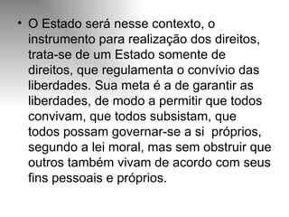 O Estado será nesse contexto, o instrumento para realização dos direitos, trata-se de um Estado somente de direitos, que regulamenta o convívio das liberdades. Sua meta é a de garantir as liberdades, de modo a permitir que todos convivam, que todos subsistam, que todos possam governar-se a si  próprios, segundo a lei moral, mas sem obstruir que outros também vivam de acordo com seus fins pessoais e próprios. 