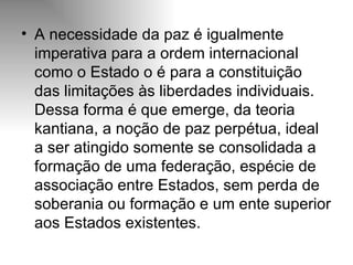 A necessidade da paz é igualmente imperativa para a ordem internacional como o Estado o é para a constituição das limitações às liberdades individuais. Dessa forma é que emerge, da teoria kantiana, a noção de paz perpétua, ideal a ser atingido somente se consolidada a formação de uma federação, espécie de associação entre Estados, sem perda de soberania ou formação e um ente superior aos Estados existentes. 