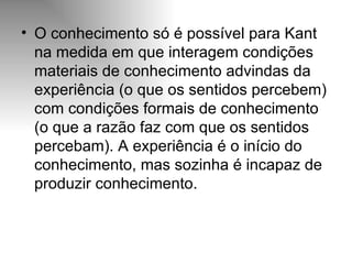 O conhecimento só é possível para Kant na medida em que interagem condições materiais de conhecimento advindas da experiência (o que os sentidos percebem) com condições formais de conhecimento (o que a razão faz com que os sentidos percebam). A experiência é o início do conhecimento, mas sozinha é incapaz de produzir conhecimento. 