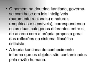 O homem na doutrina kantiana, governa-se com base em leis inteligíveis (puramente racionais) e naturais (empíricas e sensíveis), correspondendo estas duas categorias diferentes entre si, de acordo com a própria proposta geral das reflexões do sistema filosófico criticista. A teoria kantiana do conhecimento informa que os objetos são contaminados pela razão humana. 