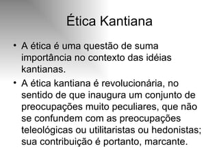 Ética Kantiana A ética é uma questão de suma importância no contexto das idéias kantianas. A ética kantiana é revolucionária, no sentido de que inaugura um conjunto de preocupações muito peculiares, que não se confundem com as preocupações teleológicas ou utilitaristas ou hedonistas; sua contribuição é portanto, marcante. 