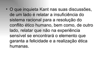 O que inquieta Kant nas suas discussões, de um lado é relatar a insuficiência do sistema racional para a resolução do conflito ético humano, bem como, de outro lado, relatar que não na experiência sensível se encontrará o elemento que garanta a felicidade e a realização ética humanas. 