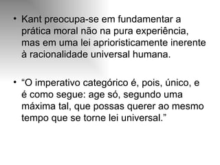 Kant preocupa-se em fundamentar a prática moral não na pura experiência, mas em uma lei aprioristicamente inerente à racionalidade universal humana. “ O imperativo categórico é, pois, único, e é como segue: age só, segundo uma máxima tal, que possas querer ao mesmo tempo que se torne lei universal.” 