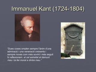 Immanuel Kant (1724-1804)

“Dues coses omplen sempre l’ànim d’una
admiració i una veneració creixents i
sempre noves com més sovint i més seguit
hi reflexionem: el cel estrellat al damunt
meu i la llei moral a dintre meu.”

 