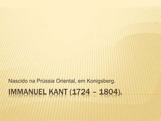 IMMANUEL KANT (1724 – 1804).
Nascido na Prússia Oriental, em Konigsberg.
 