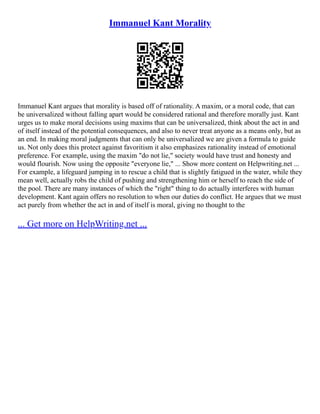 Immanuel Kant Morality
Immanuel Kant argues that morality is based off of rationality. A maxim, or a moral code, that can
be universalized without falling apart would be considered rational and therefore morally just. Kant
urges us to make moral decisions using maxims that can be universalized, think about the act in and
of itself instead of the potential consequences, and also to never treat anyone as a means only, but as
an end. In making moral judgments that can only be universalized we are given a formula to guide
us. Not only does this protect against favoritism it also emphasizes rationality instead of emotional
preference. For example, using the maxim "do not lie," society would have trust and honesty and
would flourish. Now using the opposite "everyone lie," ... Show more content on Helpwriting.net ...
For example, a lifeguard jumping in to rescue a child that is slightly fatigued in the water, while they
mean well, actually robs the child of pushing and strengthening him or herself to reach the side of
the pool. There are many instances of which the "right" thing to do actually interferes with human
development. Kant again offers no resolution to when our duties do conflict. He argues that we must
act purely from whether the act in and of itself is moral, giving no thought to the
... Get more on HelpWriting.net ...
 