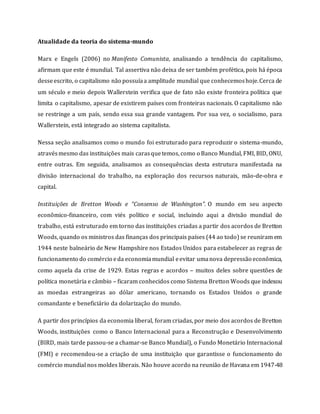 Atualidade da teoria do sistema-mundo
Marx e Engels (2006) no Manifesto Comunista, analisando a tendência do capitalismo,
afirmam que este é mundial. Tal assertiva não deixa de ser também profética, pois há época
desseescrito, o capitalismo não possuíaa amplitude mundial que conhecemoshoje.Cerca de
um século e meio depois Wallerstein verifica que de fato não existe fronteira política que
limita o capitalismo, apesar de existirem países com fronteiras nacionais. O capitalismo não
se restringe a um país, sendo essa sua grande vantagem. Por sua vez, o socialismo, para
Wallerstein, está integrado ao sistema capitalista.
Nessa seção analisamos como o mundo foi estruturado para reproduzir o sistema-mundo,
atravésmesmo das instituições mais carasquetemos, como o Banco Mundial, FMI, BID, ONU,
entre outras. Em seguida, analisamos as consequências desta estrutura manifestada na
divisão internacional do trabalho, na exploração dos recursos naturais, mão-de-obra e
capital.
Instituições de Bretton Woods e “Consenso de Washington”. O mundo em seu aspecto
econômico-financeiro, com viés político e social, incluindo aqui a divisão mundial do
trabalho, está estruturado em torno das instituições criadas a partir dos acordos de Bretton
Woods, quando os ministros das finanças dos principais países (44 ao todo) se reuniram em
1944 neste balneário de New Hampshire nos Estados Unidos para estabelecer as regras de
funcionamento do comércio eda economiamundial eevitar umanova depressão econômica,
como aquela da crise de 1929. Estas regras e acordos – muitos deles sobre questões de
política monetária e câmbio – ficaram conhecidos como Sistema Bretton Woods que indexou
as moedas estrangeiras ao dólar americano, tornando os Estados Unidos o grande
comandante e beneficiário da dolarização do mundo.
A partir dos princípios da economia liberal, foram criadas, por meio dos acordos de Bretton
Woods, instituições como o Banco Internacional para a Reconstrução e Desenvolvimento
(BIRD, mais tarde passou-se a chamar-se Banco Mundial), o Fundo Monetário Internacional
(FMI) e recomendou-se a criação de uma instituição que garantisse o funcionamento do
comércio mundial nos moldes liberais. Não houve acordo na reunião de Havana em 1947-48
 