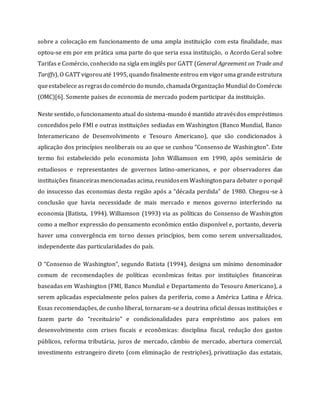 sobre a colocação em funcionamento de uma ampla instituição com esta finalidade, mas
optou-se em por em prática uma parte do que seria essa instituição, o Acordo Geral sobre
Tarifas e Comércio, conhecido na sigla em inglês por GATT (General Agreement on Trade and
Tariffs). O GATT vigorouaté 1995, quando finalmente entrou em vigoruma grandeestrutura
queestabelece asregrasdo comércio do mundo, chamadaOrganização Mundial do Comércio
(OMC)[6]. Somente países de economia de mercado podem participar da instituição.
Neste sentido, o funcionamento atual do sistema-mundo é mantido atravésdos empréstimos
concedidos pelo FMI e outras instituições sediadas em Washington (Banco Mundial, Banco
Interamericano de Desenvolvimento e Tesouro Americano), que são condicionados à
aplicação dos princípios neoliberais ou ao que se cunhou “Consenso de Washington”. Este
termo foi estabelecido pelo economista John Williamson em 1990, após seminário de
estudiosos e representantes de governos latino-americanos, e por observadores das
instituições financeirasmencionadas acima, reunidosem Washingtonpara debater o porquê
do insucesso das economias desta região após a “década perdida” de 1980. Chegou-se à
conclusão que havia necessidade de mais mercado e menos governo interferindo na
economia (Batista, 1994). Williamson (1993) via as políticas do Consenso de Washington
como a melhor expressão do pensamento econômico então disponível e, portanto, deveria
haver uma convergência em torno desses princípios, bem como serem universalizados,
independente das particularidades do país.
O “Consenso de Washington”, segundo Batista (1994), designa um mínimo denominador
comum de recomendações de políticas econômicas feitas por instituições financeiras
baseadas em Washington (FMI, Banco Mundial e Departamento do Tesouro Americano), a
serem aplicadas especialmente pelos países da periferia, como a América Latina e África.
Essas recomendações, de cunho liberal, tornaram-se a doutrina oficial dessas instituições e
fazem parte do “receituário” e condicionalidades para empréstimo aos países em
desenvolvimento com crises fiscais e econômicas: disciplina fiscal, redução dos gastos
públicos, reforma tributária, juros de mercado, câmbio de mercado, abertura comercial,
investimento estrangeiro direto (com eliminação de restrições), privatização das estatais,
 