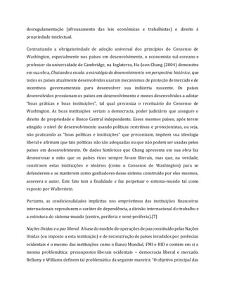 desregulamentação (afrouxamento das leis econômicas e trabalhistas) e direito à
propriedade intelectual.
Contrariando a obrigatoriedade de adoção universal dos princípios do Consenso de
Washington, especialmente nos países em desenvolvimento, o economista sul-coreano e
professor da universidade de Cambridge, na Inglaterra, Ha-Joon Chang (2004) demonstra
em suaobra, Chutandoa escala: a estratégia do desenvolvimento emperspectiva histórica, que
todos os países atualmente desenvolvidos usaram mecanismos de proteção demercado ede
incentivos governamentais para desenvolver sua indústria nascente. Os países
desenvolvidos pressionam os países em desenvolvimento e menos desenvolvidos a adotar
“boas práticas e boas instituições”, tal qual preconiza o receituário do Consenso de
Washington. As boas instituições seriam a democracia, poder judiciário que assegure o
direito de propriedade e Banco Central independente. Esses mesmos países, após terem
atingido o nível de desenvolvimento usando políticas restritivas e protecionistas, ou seja,
não praticando as “boas políticas e instituições” que preconizam, impõem sua ideologia
liberal e afirmam que tais políticas não são adequadas ou que não podem ser usadas pelos
países em desenvolvimento. Os dados históricos que Chang apresenta em sua obra faz
desmoronar o mito que os países ricos sempre foram liberais, mas que, na verdade,
constroem estas instituições e ideários (como o Consenso de Washington) para se
defenderem e se manterem como ganhadores desse sistema construído por eles mesmos,
assevera o autor. Este fato tem a finalidade e faz perpetuar o sistema-mundo tal como
exposto por Wallerstein.
Portanto, as condicionalidades implícitas nos empréstimos das instituições financeiras
internacionais reproduzem o caráter de dependência, a divisão internacional do trabalho e
a estrutura do sistema-mundo (centro, periferia e semi-periferia).[7]
Nações Unidas e a paz liberal. A basedo modelo de operaçõesdepazconstituído pelasNações
Unidas (ou imposto a esta instituição) e de reconstrução de países invadidos por potências
ocidentais é o mesmo das instituições como o Banco Mundial, FMI e BID e contém em si a
mesma problemática: pressupostos liberais ocidentais – democracia liberal e mercado.
Bellamy e Williams definem tal problemática da seguinte maneira: “O objetivo principal das
 