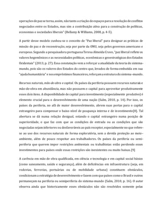 operaçõesdepazse torna,assim, não tanto acriação deespaçosparaa resolução deconflitos
negociados entre os Estados, mas sim a contribuição ativa para a construção de políticas,
economias e sociedades liberais” (Bellamy & Williams, 2008, p. 4-5).
A partir desse modelo cunhou-se o conceito de “Paz liberal” para designar as práticas de
missão de paz e de reconstrução, seja por parte da ONU, seja pelos governos americano e
europeus. Segundo a pesquisadora portuguesaTeresa Almeida Cravo, “paz liberal reflete os
valores hegemônicos e as necessidades políticas, econômicas e geoestratégicas dos Estados
Ocidentais” (2013, p. 27). Essa constatação vem a reforçar a atualidade da teoria do sistema-
mundo, pois são os valores dos Estados do centro que, levados de forma embutida em sua
“ajudahumanitária” e nosempréstimos financeiros,reforçamaestruturado sistema-mundo.
Recursos naturais, mão-de-obra e capital. Os países da periferia possuem recursos naturais e
mão-de-obra em abundância, mas não possuem o capital para aproveitar produtivamente
esses dois itens. A disponibilidade de capital para investimento (especialmente produtivo) é
elemento crucial para o desenvolvimento de uma nação (Salm, 2010, p. 14). Por isso, os
países da periferia, no afã de maior desenvolvimento, abrem suas portas para o capital
estrangeiro para compensar o baixo nível de poupança interna e de investimento[8]. Tal
abertura se dá numa relação desigual, estando o capital estrangeiro numa posição de
superioridade, o que faz com que as condições de entrada ou as condições que são
negociadas sejam inferiores ou desfavoráveis ao país receptor, especialmente no que refere-
se ao uso dos recursos naturais de forma exploratória, sem a devida proteção ao meio -
ambiente, além de pouco respeitar aos trabalhadores. Os países da periferia ou semi-
periferia que querem impor restrições ambientais ou trabalhistas estão perdendo esses
investimentos para países onde essas restrições são inexistentes ou muito baixas.[9]
A carência em mão de obra qualificada, em ciência e tecnologia e em capital social básico
(como saneamento, saúde e segurança), além de deficiências em infraestrutura (seja, em
rodovias, ferrovias, portuárias ou de mobilidade urbana) constituem obstáculos,
condicionam a estratégia dedesenvolvimento e fazem com quepaíses como o Brasil e outros
permaneçam na periferia ou semiperiferia do sistema-mundo (Salm, 2010, p. 16). O autor
observa ainda que historicamente esses obstáculos não são resolvidos somente pelas
 