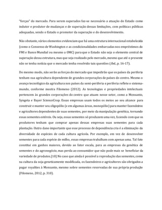 “forças” do mercado. Para serem superados faz-se necessário a atuação do Estado como
indutor e produtor de mudanças e de superação dessas limitações, com políticas públicas
adequadas, sendo o Estado o promotor da superação e do desenvolvimento.
Não obstante, vários elementos evidenciam que há uma estrutura internacional estabelecida
(como o Consenso de Washington e as condicionalidades embarcadas nos empréstimos do
FMI e Banco Mundial ou mesmo a OMC) para que o Estado não seja o elemento central de
superação dessa estrutura, mas que seja realizado pelo mercado, mesmo que até o presente
não se tenha notícia que o mercado tenha resolvido tais questões (Ibd., p. 16-17).
Do mesmo modo, não serão as forças do mercado que impedirão que os países da periferia
tenham sua agricultura dependente de grandes corporações de países do centro. Mesmo o
avanço tecnológico da agricultura nos países da semi-periferia e periferia reflete o sistema-
mundo, conforme mostra Filomeno (2012). As tecnologias e propriedades intelectuais
pertencem às grandes corporações do centro que atuam nesse setor, como a Monsanto,
Syngeta e Bayer ScienceCrop. Essas empresas usam todos os meios ao seu alcance para
construir e manter seu oligopólio (e em algumas áreas, monopólio) para manter fazendeiros
e agricultores dependentes de suas sementes, por meio da manipulação genética, tornando
essas sementes estéreis. Ou seja, essas sementes só produzem uma vez, fazendo com que os
produtores tenham que comprar apenas dessas empresas suas sementes para cada
plantação. Outro dano importante que esse processo de dependência cria é a eliminação da
diversidade de espécies de cada cultura agrícola. Por exemplo, em vez de desenvolver
sementes para cada espécie de milho, essas empresas trabalham com apenas uma. Tal fato
constitui em ganhos maiores, devido ao fator escala, para as empresas da genética de
sementes e do agronegócio, mas perda ao consumidor que não pode mais se beneficiar da
variedade de produtos.[10] No caso que ainda é possível a reprodução das sementes, como
na cultura da soja geneticamente modificada, os fazendeiros e agricultores são obrigados a
pagar royalties à Monsanto, mesmo sobre sementes reservadas de sua própria produção
(Filomeno, 2012, p. 310).
 
