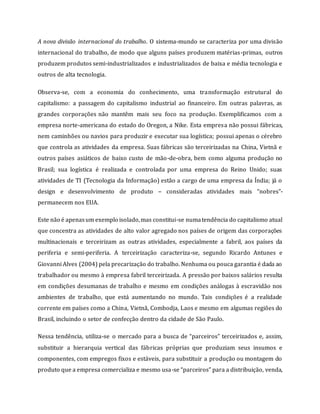 A nova divisão internacional do trabalho. O sistema-mundo se caracteriza por uma divisão
internacional do trabalho, de modo que alguns países produzem matérias-primas, outros
produzem produtos semi-industrializados e industrializados de baixa e média tecnologia e
outros de alta tecnologia.
Observa-se, com a economia do conhecimento, uma transformação estrutural do
capitalismo: a passagem do capitalismo industrial ao financeiro. Em outras palavras, as
grandes corporações não mantêm mais seu foco na produção. Exemplificamos com a
empresa norte-americana do estado do Oregon, a Nike. Esta empresa não possui fábricas,
nem caminhões ou navios para produzir e executar sua logística; possui apenas o cérebro
que controla as atividades da empresa. Suas fábricas são terceirizadas na China, Vietnã e
outros países asiáticos de baixo custo de mão-de-obra, bem como alguma produção no
Brasil; sua logística é realizada e controlada por uma empresa do Reino Unido; suas
atividades de TI (Tecnologia da Informação) estão a cargo de uma empresa da Índia; já o
design e desenvolvimento de produto – consideradas atividades mais “nobres”-
permanecem nos EUA.
Este não é apenasum exemplo isolado,mas constitui-se numatendência do capitalismo atual
que concentra as atividades de alto valor agregado nos países de origem das corporações
multinacionais e terceirizam as outras atividades, especialmente a fabril, aos países da
periferia e semi-periferia. A terceirização caracteriza-se, segundo Ricardo Antunes e
Giovanni Alves (2004) pela precarização do trabalho. Nenhuma ou pouca garantia é dada ao
trabalhador ou mesmo à empresa fabril terceirizada. A pressão por baixos salários resulta
em condições desumanas de trabalho e mesmo em condições análogas à escravidão nos
ambientes de trabalho, que está aumentando no mundo. Tais condições é a realidade
corrente em países como a China, Vietnã, Combodja, Laos e mesmo em algumas regiões do
Brasil, incluindo o setor de confecção dentro da cidade de São Paulo.
Nessa tendência, utiliza-se o mercado para a busca de “parceiros” terceirizados e, assim,
substituir a hierarquia vertical das fábricas próprias que produziam seus insumos e
componentes, com empregos fixos e estáveis, para substituir a produção ou montagem do
produto que a empresa comercializa e mesmo usa-se “parceiros” para a distribuição, venda,
 