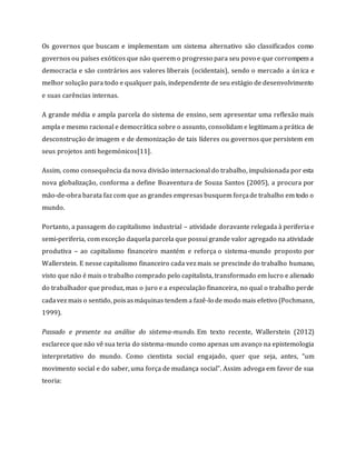 Os governos que buscam e implementam um sistema alternativo são classificados como
governos ou países exóticos que não querem o progresso para seu povo e que corrompem a
democracia e são contrários aos valores liberais (ocidentais), sendo o mercado a única e
melhor solução para todo e qualquer país, independente de seu estágio de desenvolvimento
e suas carências internas.
A grande média e ampla parcela do sistema de ensino, sem apresentar uma reflexão mais
ampla e mesmo racional e democrática sobre o assunto, consolidam e legitimam a prática de
desconstrução de imagem e de demonização de tais líderes ou governos que persistem em
seus projetos anti hegemónicos[11].
Assim, como consequência da nova divisão internacional do trabalho, impulsionada por esta
nova globalização, conforma a define Boaventura de Souza Santos (2005), a procura por
mão-de-obra barata faz com que as grandes empresas busquem forçade trabalho em todo o
mundo.
Portanto, a passagem do capitalismo industrial – atividade doravante relegada à periferia e
semi-periferia, com exceção daquela parcela que possui grande valor agregado na atividade
produtiva – ao capitalismo financeiro mantém e reforça o sistema-mundo proposto por
Wallerstein. E nesse capitalismo financeiro cada vez mais se prescinde do trabalho humano,
visto que não é mais o trabalho comprado pelo capitalista, transformado em lucro e alienado
do trabalhador que produz, mas o juro e a especulação financeira, no qual o trabalho perde
cadavez mais o sentido, poisasmáquinas tendem a fazê-lo de modo mais efetivo (Pochmann,
1999).
Passado e presente na análise do sistema-mundo. Em texto recente, Wallerstein (2012)
esclarece que não vê sua teria do sistema-mundo como apenas um avanço na epistemologia
interpretativo do mundo. Como cientista social engajado, quer que seja, antes, “um
movimento social e do saber, uma força de mudança social”. Assim advoga em favor de sua
teoria:
 