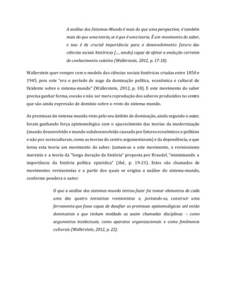 A análise dos Sistemas-Mundo é mais do que uma perspectiva; é também
mais do que uma teoria, se é que é uma teoria. É um movimento do saber,
e isso é de crucial importância para o desenvolvimento futuro das
ciências sociais históricas […, sendo] capaz de afetar a evolução corrente
do conhecimento coletivo (Wallerstein, 2012, p. 17-18).
Wallerstein quer romper com o modelo das ciências sociais históricas criadas entre 1850 e
1945, pois este “era o período de auge da dominação política, econômica e cultural do
Ocidente sobre o sistema-mundo” (Wallerstein, 2012, p. 18). E este movimento do saber
precisa ganhar forma, coesão e não ser mera reprodução dos saberes produzidos no centro
que são ainda expressão de domínio sobre o resto do sistema-mundo.
As premissas do sistema-mundo visto pelo seu âmbito de dominação, ainda segundo o autor,
foram ganhando força epistemológica com o aparecimento das teorias da modernização
(mundo desenvolvido e mundo subdesenvolvido causado porfatoreseconômicos e políticos
e não por socioculturais, como as teorias do centro argumentavam) e da dependência, o que
torna esta teoria um movimento do saber. Juntam-se a este movimento, o revisionismo
marxista e a teoria da “longa duração da história” proposta por Braudel, “minimizando a
importância da história política episódica” (Ibd., p. 19-21). Estes são chamados de
movimentos revisionistas e a partir dos quais se origina a análise do sistema-mundo,
conforme pondera o autor:
O que a análise dos sistemas-mundo tentou fazer foi tomar elementos de cada
uma das quatro tentativas revisionistas e, juntando-os, construir uma
ferramenta que fosse capaz de desafiar as premissas epistemológicas até então
dominantes e que tinham moldado as assim chamadas disciplinas – como
argumentos intelectuais, como aparatos organizacionais e como fenômenos
culturais (Wallerstein, 2012, p. 22).
 