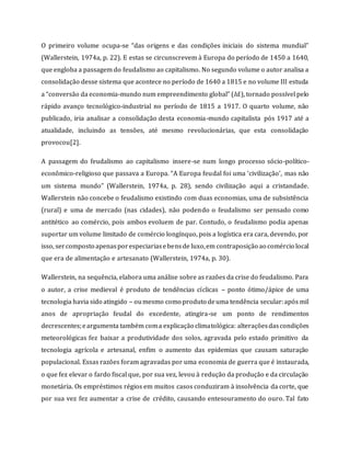 O primeiro volume ocupa-se “das origens e das condições iniciais do sistema mundial”
(Wallerstein, 1974a, p. 22). E estas se circunscrevem à Europa do período de 1450 a 1640,
que engloba a passagem do feudalismo ao capitalismo. No segundo volume o autor analisa a
consolidação desse sistema que acontece no período de 1640 a 1815 e no volume III estuda
a “conversão da economia-mundo num empreendimento global” (Id.), tornado possível pelo
rápido avanço tecnológico-industrial no período de 1815 a 1917. O quarto volume, não
publicado, iria analisar a consolidação desta economia-mundo capitalista pós 1917 até a
atualidade, incluindo as tensões, até mesmo revolucionárias, que esta consolidação
provocou[2].
A passagem do feudalismo ao capitalismo insere-se num longo processo sócio-político-
econômico-religioso que passava a Europa. “A Europa feudal foi uma ‘civilização’, mas não
um sistema mundo” (Wallerstein, 1974a, p. 28), sendo civilização aqui a cristandade.
Wallerstein não concebe o feudalismo existindo com duas economias, uma de subsistência
(rural) e uma de mercado (nas cidades), não podendo o feudalismo ser pensado como
antitético ao comércio, pois ambos evoluem de par. Contudo, o feudalismo podia apenas
suportar um volume limitado de comércio longínquo, pois a logística era cara, devendo, por
isso, sercomposto apenasporespeciariasebensde luxo,em contraposição ao comércio local
que era de alimentação e artesanato (Wallerstein, 1974a, p. 30).
Wallerstein, na sequência, elabora uma análise sobre as razões da crise do feudalismo. Para
o autor, a crise medieval é produto de tendências cíclicas – ponto ótimo/ápice de uma
tecnologia havia sido atingido – oumesmo como produto deuma tendência secular:após mil
anos de apropriação feudal do excedente, atingira-se um ponto de rendimentos
decrescentes;eargumenta também coma explicação climatológica: alteraçõesdascondições
meteorológicas fez baixar a produtividade dos solos, agravada pelo estado primitivo da
tecnologia agrícola e artesanal, enfim o aumento das epidemias que causam saturação
populacional. Essas razões foram agravadas por uma economia de guerra que é instaurada,
o que fez elevar o fardo fiscal que, por sua vez, levou à redução da produção e da circulação
monetária. Os empréstimos régios em muitos casos conduziram à insolvência da corte, que
por sua vez fez aumentar a crise de crédito, causando entesouramento do ouro. Tal fato
 