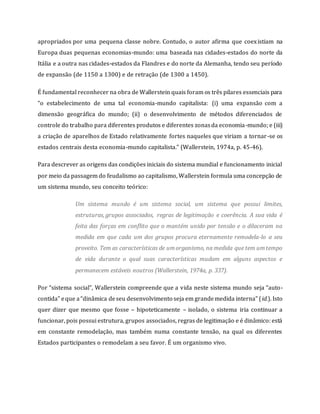 apropriados por uma pequena classe nobre. Contudo, o autor afirma que coexistiam na
Europa duas pequenas economias-mundo: uma baseada nas cidades-estados do norte da
Itália e a outra nas cidades-estados da Flandres e do norte da Alemanha, tendo seu período
de expansão (de 1150 a 1300) e de retração (de 1300 a 1450).
É fundamental reconhecer na obra de Wallerstein quais foram os três pilares essenciais para
“o estabelecimento de uma tal economia-mundo capitalista: (i) uma expansão com a
dimensão geográfica do mundo; (ii) o desenvolvimento de métodos diferenciados de
controle do trabalho para diferentes produtos e diferentes zonasda economia-mundo; e (iii)
a criação de aparelhos de Estado relativamente fortes naqueles que viriam a tornar-se os
estados centrais desta economia-mundo capitalista.” (Wallerstein, 1974a, p. 45-46).
Para descrever as origens das condições iniciais do sistema mundial e funcionamento inicial
por meio da passagem do feudalismo ao capitalismo, Wallerstein formula uma concepção de
um sistema mundo, seu conceito teórico:
Um sistema mundo é um sistema social, um sistema que possui limites,
estruturas, grupos associados, regras de legitimação e coerência. A sua vida é
feita das forças em conflito que o mantém unido por tensão e o dilaceram na
medida em que cada um dos grupos procura eternamente remodela-lo a seu
proveito. Tem as características de umorganismo, na medida que tem umtempo
de vida durante o qual suas características mudam em alguns aspectos e
permanecem estáveis noutros (Wallerstein, 1974a, p. 337).
Por “sistema social”, Wallerstein compreende que a vida neste sistema mundo seja “auto-
contida” eque a“dinâmica deseu desenvolvimento seja em grandemedida interna” (id.). Isto
quer dizer que mesmo que fosse – hipoteticamente – isolado, o sistema iria continuar a
funcionar, pois possui estrutura, grupos associados, regras de legitimação e é dinâmico: está
em constante remodelação, mas também numa constante tensão, na qual os diferentes
Estados participantes o remodelam a seu favor. É um organismo vivo.
 