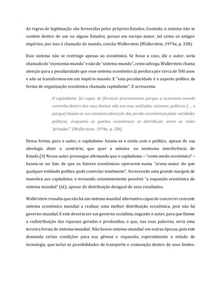 As regras de legitimação são fornecidas pelos próprios Estados. Contudo, o sistema não se
contém dentro de um ou alguns Estados; possui um escopo maior, tal como os antigos
impérios; por isso é chamado de mundo, conclui Wallerstein (Wallerstein, 1974a, p. 338).
Esse sistema não se restringe apenas ao econômico. Se fosse o caso, diz o autor, seria
chamado de “economia-mundo”enão de “sistema-mundo”, como advoga.Wallerstein chama
atenção para a peculiaridade que esse sistema econômico já perdura por cerca de 500 anos
e não se transformou em um império-mundo. E “esta peculiaridade é o aspecto político da
forma de organização econômica chamada capitalismo”. E acrescenta:
O capitalismo foi capaz de florescer precisamente porque a economia-mundo
continha dentro dos seus limites não um mas múltiplos sistemas políticos […. e
porque] baseia-se na constanteabsorção das perdas econômicas pelas entidades
políticas, enquanto os ganhos econômicos se distribuem entre as mãos
‘privadas’” (Wallerstein, 1974a, p. 338).
Dessa forma, para o autor, o capitalismo baseia-se e conta com o político, apesar de sua
ideologia dizer o contrário, que quer a mínima ou nenhuma interferência do
Estado.[3] Nosso autor prossegue afirmando que o capitalismo – “como modo econômico” –
baseia-se no fato de que os fatores econômicos operarem numa “arena maior do que
qualquer entidade política pode controlar totalmente”, fornecendo uma grande margem de
manobra aos capitalistas e tornando constantemente possível “a expansão econômica do
sistema mundial” (id.), apesar de distribuição desigual de seus resultados.
Wallerstein ressalta quenão há um sistema mundial alternativo capazde concorrercomeste
sistema econômico mundial e realizar uma melhor distribuição econômica, pois não há
governo mundial. E este deveria ser um governo socialista, segundo o autor, para que fizesse
a redistribuição das riquezas geradas e produzidas, o que, nas suas palavras, seria uma
terceira forma de sistema-mundial. Não houve sistema-mundial em outras épocas, pois este
demanda certas condições para sua gênese e expansão, especialmente o estado da
tecnologia, que inclui as possibilidades de transporte e comunição dentro de seus limites.
 