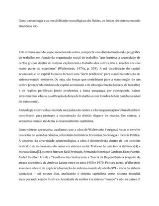 Como a tecnologia e as possibilidades tecnológicas são fluidas, os limites do sistema-mundo
também o são.
Este sistema-mundo, como mencionado acima, comporta uma divisão funcional e geográfica
do trabalho, em função da organização social do trabalho, “que legitima a capacidade de
certos grupos dentro do sistema explorarem o trabalho dos outros, isto é, receberam uma
maior parte do excedente” (Wallerstein, 1974a, p. 339). A má distribuição do capital
acumulado e do capital humano fornece uma “forte tendência” para a automanutenção do
sistema-mundo moderno. Ou seja, são forças que contribuem para a manutenção de um
centro (com predominância de capital acumulado e de alta capacitação da força de trabalho)
e de regiões periféricas (onde predomina a baixa poupança, por conseguinte, baixos
investimentos ebaixaqualificação daforçadetrabalho,ecom Estadosdébeiscom baixo nível
de autonomia).
A ideologia construída e mantida nos países do centro e a homogeneização cultural também
contribuem para proteger a manutenção da divisão dispare do mundo. Em síntese, a
economia-mundo moderna é essencialmente capitalista.
Como síntese apreciativa, avaliamos que a obra de Wallerstein é original, vasta e envolve
conceitosde variadasciências, sobretudo daHistória,Economia, Sociologia e Ciência Política.
A despeito da diversidade epistemológica, a obra é desenvolvida dentro de um conceito
central: o do sistema-mundo como um sistema social. Trata-se de uma teoria sistêmica[4] e
estruturalista[5], como o fizeram Raúl Prebisch, Fernando Henrique Cardoso, Enzo Faletto,
André Gunther Frank e Theotônio dos Santos com a Teoria da Dependência a respeito do
atraso econômico da América Latina entre os anos 1950 e 1970. Por seu turno, Wallerstein
assume o intento de explicar a formação do sistema-mundo do século XVI – início do sistema
capitalista – até nossos dias, analisando o sistema capitalista como sistema mundial,
incorporando estudo histórico. A unidade de análise é o sistema “mundo” e não os países. E
 