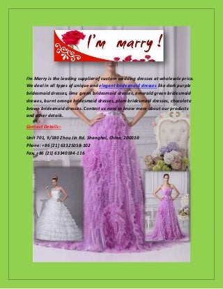 I’m Marry is the leading supplier of custom wedding dresses at wholesale price.
We deal in all types of unique and elegant bridesmaid dresses like dark purple
bridesmaid dresses, lime green bridesmaid dresses, emerald green bridesmaid
dresses, burnt orange bridesmaid dresses, plum bridesmaid dresses, chocolate
brown bridesmaid dresses. Contact us now to know more about our products
and other details.
Contact Details:-
Unit 701, 9/180 Zhou Jin Rd. Shanghai, China, 200010
Phone: +86 (21) 63325058-102
Fax: +86 (21) 63340184-116
 