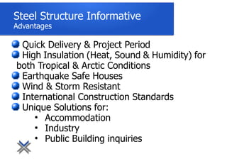 Steel Structure Informative
Advantages
Quick Delivery & Project Period
High Insulation (Heat, Sound & Humidity) for
both Tropical & Arctic Conditions
Earthquake Safe Houses
Wind & Storm Resistant
International Construction Standards
Unique Solutions for:
●
Accommodation
●
Industry
●
Public Building inquiries
 