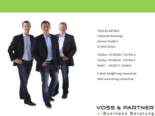VOSS & PARTNER
e-Business Beratung
Rixener Straße 8
D-59929 Brilon

Telefon: +49 (0)2961 9147966-0
Telefax: +49 (0)2961 9147966-9
Mobil: +49 (0)173 2956816

E-Mail: info@living-research.de
Web: www.living-research.de
 