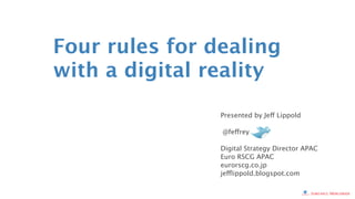 Four rules for dealing
with a digital reality

                       Presented by Jeff Lippold

                        @feffrey

                       Digital Strategy Director APAC
                       Euro RSCG APAC
                       eurorscg.co.jp
                       jefflippold.blogspot.com


               © 2012 Euro RSCG Worldwide All Rights Reserved
 