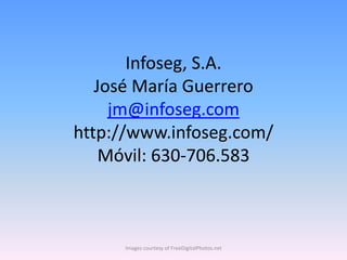 Infoseg, S.A.
   José María Guerrero
     jm@infoseg.com
http://www.infoseg.com/
    Móvil: 630-706.583



     Images courtesy of FreeDigitalPhotos.net
 