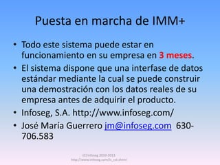Puesta en marcha de IMM+
• Todo este sistema puede estar en
  funcionamiento en su empresa en 3 meses.
• El sistema dispone que una interfase de datos
  estándar mediante la cual se puede construir
  una demostración con los datos reales de su
  empresa antes de adquirir el producto.
• Infoseg, S.A. http://www.infoseg.com/
• José María Guerrero jm@infoseg.com 630-
  706.583
                      (C) Infoseg 2010-2013
              http://www.infoseg.com/is_cst.shtml
 