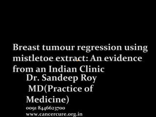 Breast tumour regression using 
mistletoe extract: An evidence 
from an Indian Clinic 
Dr. Sandeep Roy 
MD(Practice of 
Medicine) 
0091 8446623700 
www.cancercure.org.in 
 
