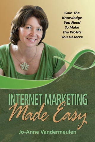 INTERNET MARKETING MADE EASY
       Gain The Knowledge You Need                                                                               Gain The
      To Make The Profits You Deserve                                                                          Knowledge
                                                                                                                 You Need
            Jo-Anne Vandermeulen                                                                                  To Make
                 SHOWS YOU HOW TO …                                                                             The Profits
                                                                                                               You Deserve
  • STAND OUT FROM THE REST by designing a
    unique platform

  • CREATE MASSIVE EXPOSURE & DRIVE TRAFFIC
    to the site where your products are sold

  • NAVIGATE THE INTERNET with simple and clear
    directions

  • BE EVERYWHERE ON THE INTERNET through the
    use of SOCIAL NETWORKS




                                                                                               INTERNET MARKETING
     Visit Jo-Anne Vandermeulen at: www.PremiumPromotions.biz




                                                                Jo-Anne Vandermeulen
                                                                                               Made Easy
   MASSIVE EXPOSURE GUARANTEED
You Can Conquer All Obstacles

www.LaurusBooks.com                                                                              Jo-Anne Vandermeulen
 