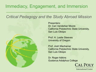 International Center
Immediacy, Engagement, and Immersion
Critical Pedagogy and the Study Abroad Mission
Presenters:
Dr. Cari Vanderkar Moore
California Polytechnic State University,
San Luis Obispo
Prof. H. Leslie Steeves
University of Oregon
Prof. Josh Machamer
California Polytechnic State University,
San Luis Obispo
Dr. Roger Adkins
Gustavus Adolphus College
 