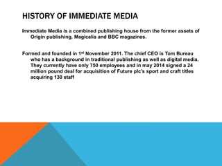 HISTORY OF IMMEDIATE MEDIA 
Immediate Media is a combined publishing house from the former assets of 
Origin publishing, Magicalia and BBC magazines. 
Formed and founded in 1st November 2011. The chief CEO is Tom Bureau 
who has a background in traditional publishing as well as digital media. 
They currently have only 750 employees and in may 2014 signed a 24 
million pound deal for acquisition of Future plc’s sport and craft titles 
acquiring 130 staff 
 