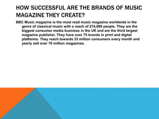 HOW SUCCESSFUL ARE THE BRANDS OF MUSIC 
MAGAZINE THEY CREATE? 
BBC Music magazine is the most read music magazine worldwide in the 
genre of classical music with a reach of 274,000 people. They are the 
biggest consumer media business in the UK and are the third largest 
magazine publisher. They have over 75 brands in print and digital 
platforms. They reach towards 33 million consumers every month and 
yearly sell over 70 million magazines. 
