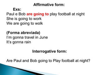 Affirmative form :      Exs:  Paul e Bob  are going to  play football at night She is going to work  We are going to wolk    (Forma abreviada) I’m gonna travel in June It’s gonna rain    Interrogative form: Are Paul and Bob going to Play football at night?  