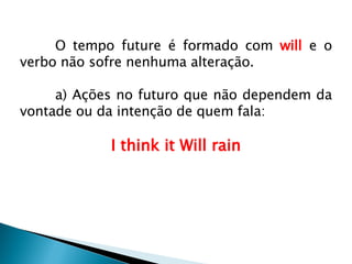 O tempo future é formado com  will   e o verbo não sofre nenhuma alteração.    a) Ações no futuro que não dependem da vontade ou da intenção de quem fala:  I think it Will rain 