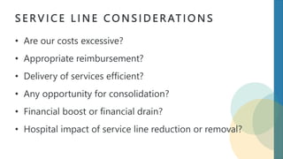 S E R V I C E L I N E C O N S I D E R AT I O N S
• Are our costs excessive?
• Appropriate reimbursement?
• Delivery of services efficient?
• Any opportunity for consolidation?
• Financial boost or financial drain?
• Hospital impact of service line reduction or removal?
 