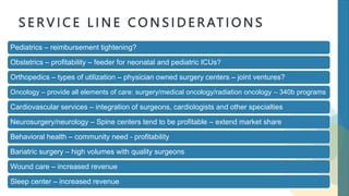 S E R V I C E L I N E C O N S I D E R AT I O N S
Pediatrics – reimbursement tightening?
Obstetrics – profitability – feeder for neonatal and pediatric ICUs?
Orthopedics – types of utilization – physician owned surgery centers – joint ventures?
Oncology – provide all elements of care: surgery/medical oncology/radiation oncology – 340b programs
Cardiovascular services – integration of surgeons, cardiologists and other specialties
Neurosurgery/neurology – Spine centers tend to be profitable – extend market share
Behavioral health – community need - profitability
Bariatric surgery – high volumes with quality surgeons
Wound care – increased revenue
Sleep center – increased revenue
 