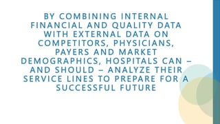 BY C O M B I N I N G I N T E R N A L
F I N A N C I A L A N D Q UA L I T Y D ATA
W I T H E X T E R N A L D ATA O N
C O M P E T I TO R S , P H Y S I C I A N S ,
PAY E R S A N D M A R K E T
D E M O G R A P H I C S , H O S P I TA L S C A N –
A N D S H O U L D – A N A LY Z E T H E I R
S E R V I C E L I N E S TO P R E PA R E F O R A
S U CC E S S F U L F U T U R E
 