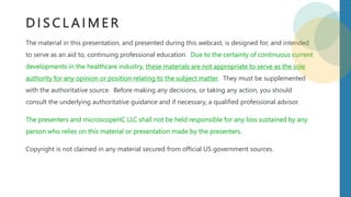D I S C L A I M E R
The material in this presentation, and presented during this webcast, is designed for, and intended
to serve as an aid to, continuing professional education. Due to the certainty of continuous current
developments in the healthcare industry, these materials are not appropriate to serve as the sole
authority for any opinion or position relating to the subject matter. They must be supplemented
with the authoritative source. Before making any decisions, or taking any action, you should
consult the underlying authoritative guidance and if necessary, a qualified professional advisor.
The presenters and microscopeHC LLC shall not be held responsible for any loss sustained by any
person who relies on this material or presentation made by the presenters.
Copyright is not claimed in any material secured from official US government sources.
 