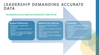 L E A D E R S H I P D E M A N D I N G A CC U R AT E
D ATA
Budget Performance
• Where are the biggest labor
variations?
• How are we performing relative to
budget?
• How do we forecast and manage to
changes in utilization and patient
volume changes?
Detailed Cost of Service
• What are our current costs of
services?
• Where are our variations in service
costs?
• How do we identify and contain
labor costs?
• Where is the variation in Physician
cost of care?
Profitability
• Is our current Cost and Utilization
profitable?
• Are these Service Lines/Cases
Profitable by
• Physician?
• Location?
• Payer?
• Patient / Group Profitability?
The questions you can expect your Board and C-Suite will ask:
 