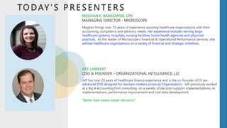 TO D AY ’ S P R E S E N T E R S
Meghan brings over 10 years of experience assisting healthcare organizations with their
accounting, compliance and advisory needs. Her experience includes serving large
healthcare systems, hospitals, nursing facilities, home health agencies and physician
practices. As the leader of Microscope’s Financial & Operational Performance Services, she
advises healthcare organizations on a variety of financial and strategic initiatives.
MEGHAN K. BANKOWSKI, CPA
MANAGING DIRECTOR - MICROSCOPE
JEFF LAMBERT
COO & FOUNDER – ORGANIZATIONAL INTELLIGENCE, LLC
Jeff has over 25 years of healthcare finance experience and is the co-founder of OI (an
advanced DSS designed for decision makers across an Organization). Jeff previously worked
at a Big 4 Accounting Firm consulting on a variety of decision support implementations, re-
implementations, performance improvement and cost data development.
“Better data means better decisions”
 
